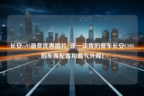 长安cs95最低优惠图片_谈一谈我的爱车长安CS95的车身配置和霸气外观！