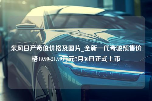 东风日产奇俊价格及图片_全新一代奇骏预售价格19.99-21.99万元7月30日正式上市