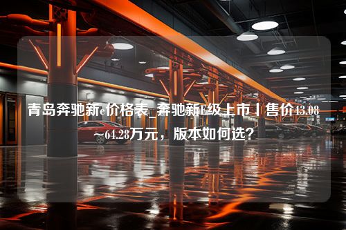 青岛奔驰新e价格表_奔驰新E级上市丨售价43.08~64.28万元，版本如何选？