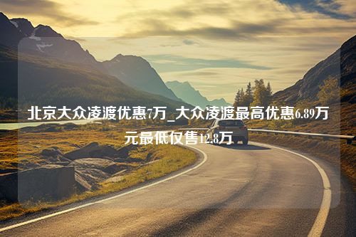 北京大众凌渡优惠7万_大众凌渡最高优惠6.89万元最低仅售12.8万