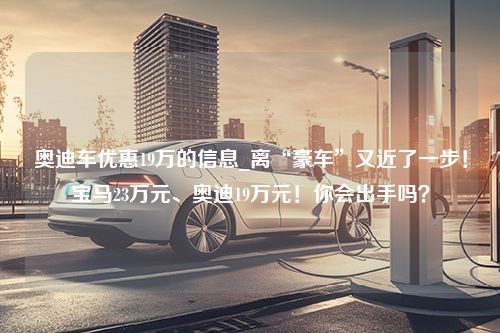 奥迪车优惠19万的信息_离“豪车”又近了一步！宝马23万元、奥迪19万元！你会出手吗？