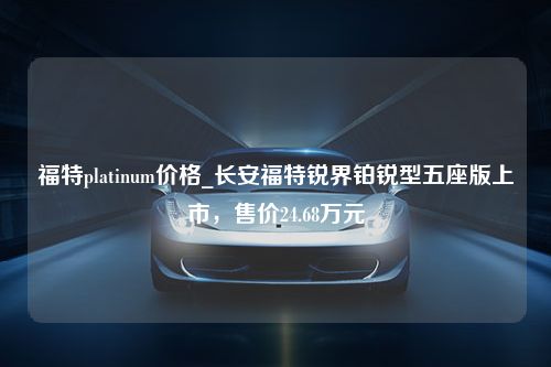 福特platinum价格_长安福特锐界铂锐型五座版上市，售价24.68万元