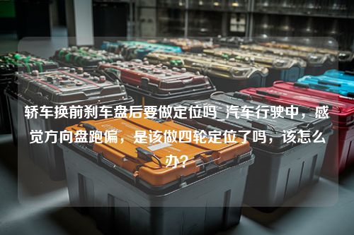 轿车换前刹车盘后要做定位吗_汽车行驶中，感觉方向盘跑偏，是该做四轮定位了吗，该怎么办？