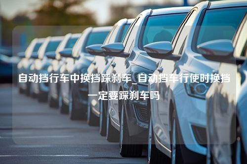 自动挡行车中换挡踩刹车_自动挡车行使时换挡一定要踩刹车吗