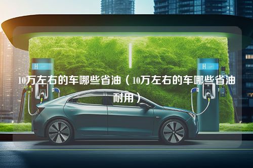 10万左右的车哪些省油（10万左右的车哪些省油耐用）