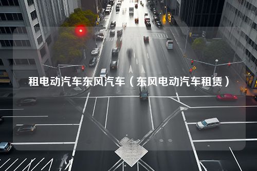 租电动汽车东风汽车（东风电动汽车租赁）