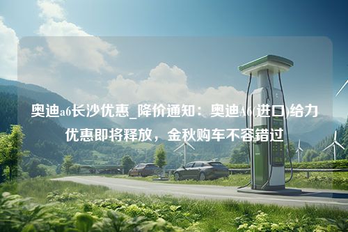 奥迪a6长沙优惠_降价通知：奥迪A6(进口)给力优惠即将释放，金秋购车不容错过