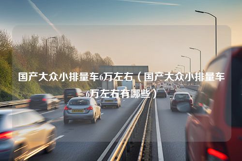 国产大众小排量车6万左右（国产大众小排量车6万左右有哪些）