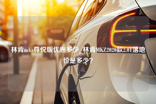 林肯mkz尊悦版优惠多少_林肯MKZ2020款2.0T落地价是多少？