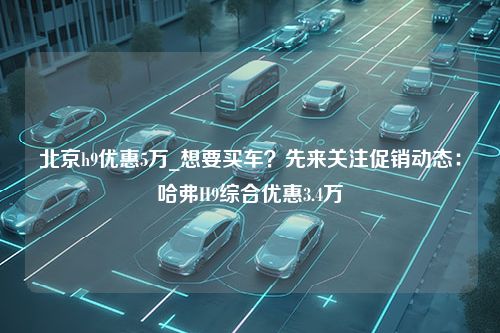 北京h9优惠5万_想要买车？先来关注促销动态：哈弗H9综合优惠3.4万