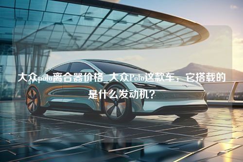 大众polo离合器价格_大众Polo这款车，它搭载的是什么发动机？