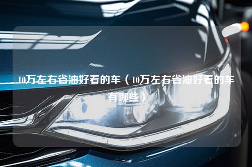 10万左右省油好看的车（10万左右省油好看的车有哪些）