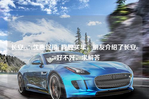 长安cx70优惠促销_我想买车，朋友介绍了长安cx70好不好，求解答