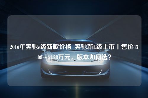 2016年奔驰e级新款价格_奔驰新E级上市丨售价43.08~64.28万元，版本如何选？