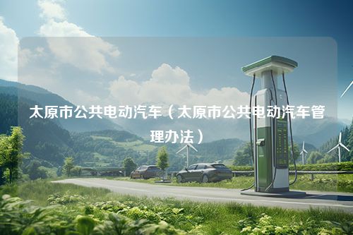 太原市公共电动汽车（太原市公共电动汽车管理办法）