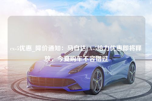 cx-5优惠_降价通知：马自达CX-5给力优惠即将释放，今夏购车不容错过