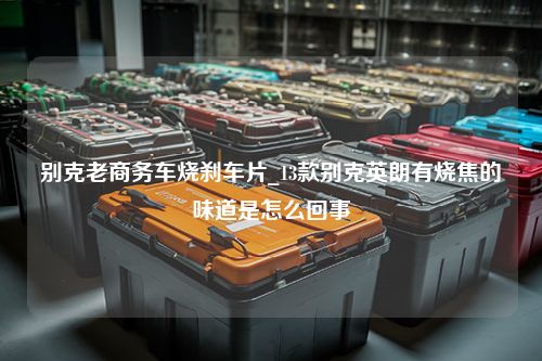 别克老商务车烧刹车片_13款别克英朗有烧焦的味道是怎么回事