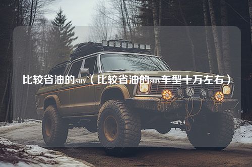 比较省油的suv（比较省油的suv车型十万左右）