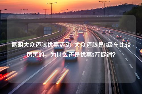 昆明大众迈腾优惠活动_大众迈腾是B级车比较厉害的，为什么还是优惠5万促销？