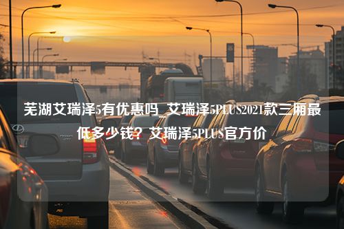 芜湖艾瑞泽5有优惠吗_艾瑞泽5PLUS2021款三厢最低多少钱？艾瑞泽5PLUS官方价