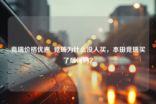 竞瑞价格优惠_竞瑞为什么没人买，本田竞瑞买了后悔吗？