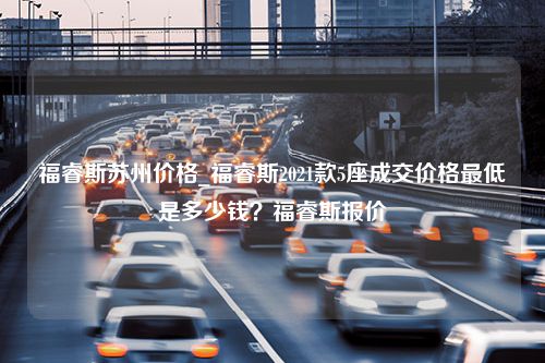 福睿斯苏州价格_福睿斯2021款5座成交价格最低是多少钱？福睿斯报价