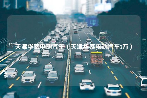 天津华泰电动汽车（天津华泰电动汽车3万）