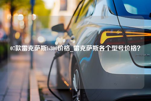 07款雷克萨斯ls300价格_雷克萨斯各个型号价格？