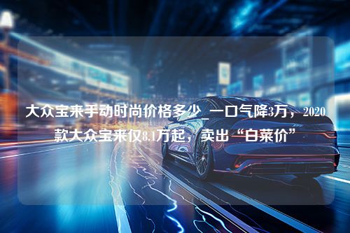 大众宝来手动时尚价格多少_一口气降3万，2020款大众宝来仅8.1万起，卖出“白菜价”