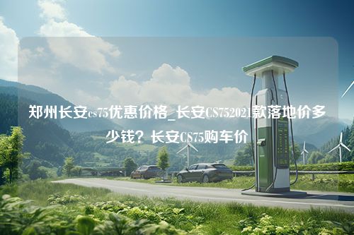 郑州长安cs75优惠价格_长安CS752021款落地价多少钱？长安CS75购车价