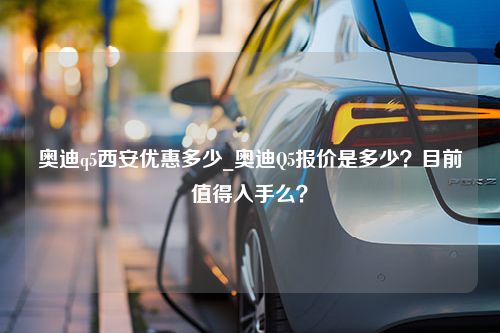 奥迪q5西安优惠多少_奥迪Q5报价是多少？目前值得入手么？