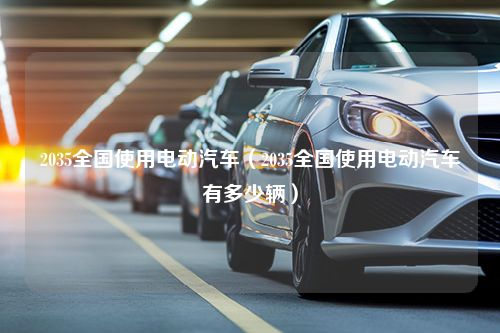 2035全国使用电动汽车（2035全国使用电动汽车有多少辆）