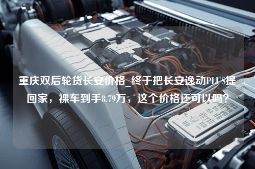 重庆双后轮货长安价格_终于把长安逸动PLUS提回家，裸车到手8.79万，这个价格还可以吗？