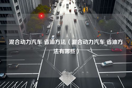 混合动力汽车 省油方法（混合动力汽车 省油方法有哪些）