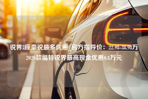 锐界7座豪锐最多优惠_官方指导价：22.98-38.98万2020款福特锐界最高现金优惠0.8万元