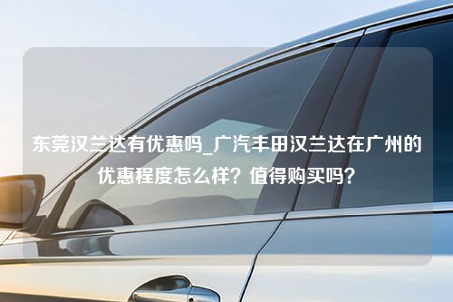 东莞汉兰达有优惠吗_广汽丰田汉兰达在广州的优惠程度怎么样？值得购买吗？