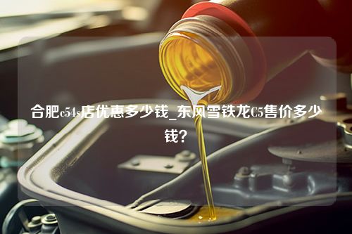 合肥c54s店优惠多少钱_东风雪铁龙C5售价多少钱？