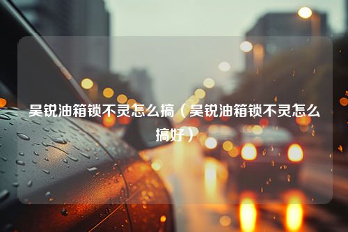 昊锐油箱锁不灵怎么搞（昊锐油箱锁不灵怎么搞好）