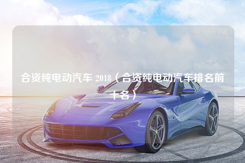 合资纯电动汽车 2018（合资纯电动汽车排名前十名）