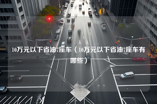 10万元以下省油7座车（10万元以下省油7座车有哪些）