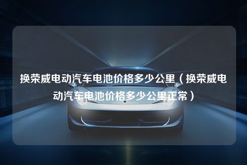 换荣威电动汽车电池价格多少公里（换荣威电动汽车电池价格多少公里正常）