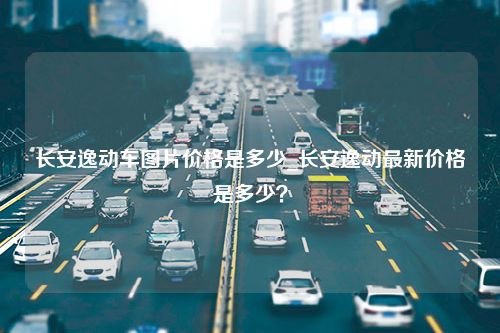 长安逸动车图片价格是多少_长安逸动最新价格是多少？