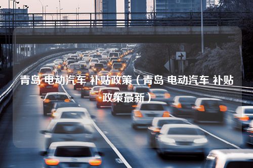 青岛 电动汽车 补贴政策（青岛 电动汽车 补贴政策最新）