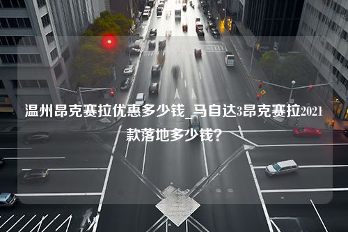 温州昂克赛拉优惠多少钱_马自达3昂克赛拉2021款落地多少钱？