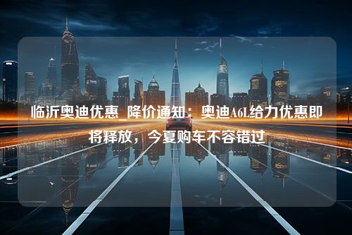 临沂奥迪优惠_降价通知：奥迪A6L给力优惠即将释放，今夏购车不容错过