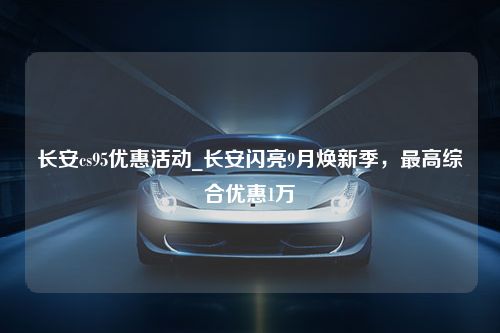 长安cs95优惠活动_长安闪亮9月焕新季，最高综合优惠1万