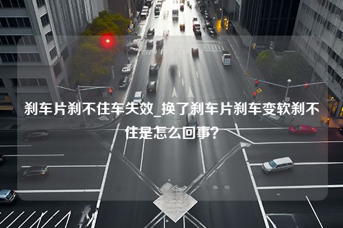 刹车片刹不住车失效_换了刹车片刹车变软刹不住是怎么回事？