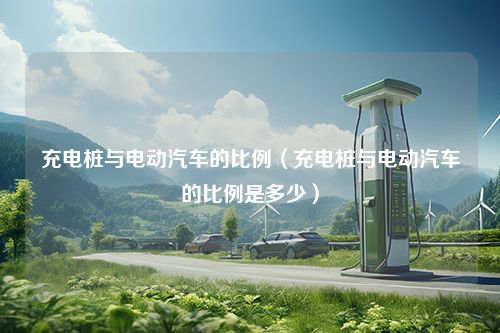 充电桩与电动汽车的比例（充电桩与电动汽车的比例是多少）