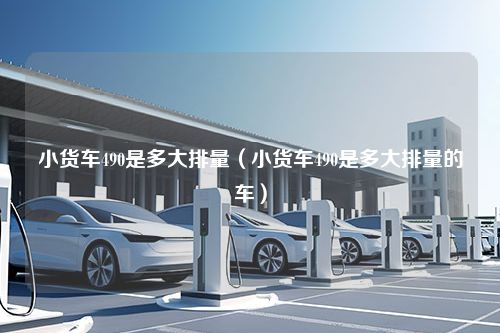 小货车490是多大排量（小货车490是多大排量的车）