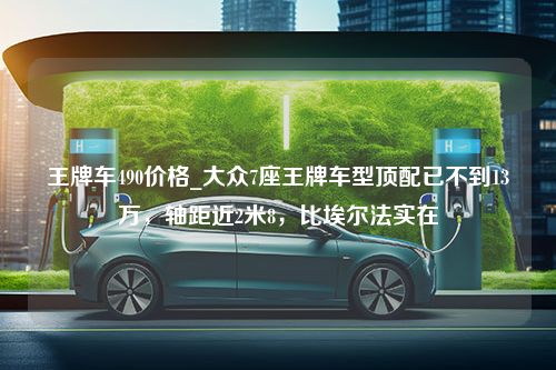 王牌车490价格_大众7座王牌车型顶配已不到13万，轴距近2米8，比埃尔法实在